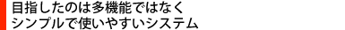 目指したのは多機能ではなくシンプルで使いやすいシステム