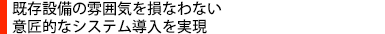 既存設備の雰囲気を損なわない意匠的なシステム導入を実現