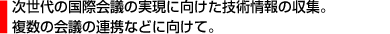 次世代の国際会議の実現に向けた技術情報の収集。複数の会議の連携などに向けて。