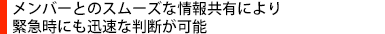 メンバーとのスムーズな情報共有により緊急時にも迅速な判断が可能