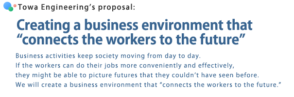 Towa Engineeringfs proposal: Creating a business environment that gconnects the workers to the futureh | Business activities keep society moving from day to day. If the workers can do their jobs more conveniently and effectively, they might be able to picture futures that they couldnft have seen before. We will create a business environment that gconnects the workers to the future.h