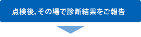 点検後、その場で診断結果をご報告